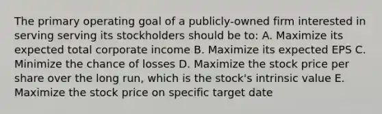 The primary operating goal of a publicly-owned firm interested in serving serving its stockholders should be to: A. Maximize its expected total corporate income B. Maximize its expected EPS C. Minimize the chance of losses D. Maximize the stock price per share over the long run, which is the stock's intrinsic value E. Maximize the stock price on specific target date