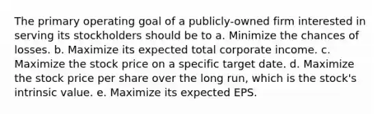 The primary operating goal of a publicly-owned firm interested in serving its stockholders should be to a. Minimize the chances of losses. b. Maximize its expected total corporate income. c. Maximize the stock price on a specific target date. d. Maximize the stock price per share over the long run, which is the stock's intrinsic value. e. Maximize its expected EPS.