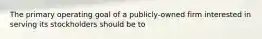 The primary operating goal of a publicly-owned firm interested in serving its stockholders should be to