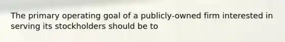 The primary operating goal of a publicly-owned firm interested in serving its stockholders should be to