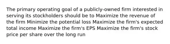 The primary operating goal of a publicly-owned firm interested in serving its stockholders should be to Maximize the revenue of the firm Minimize the potential loss Maximize the firm's expected total income Maximize the firm's EPS Maximize the firm's stock price per share over the long run