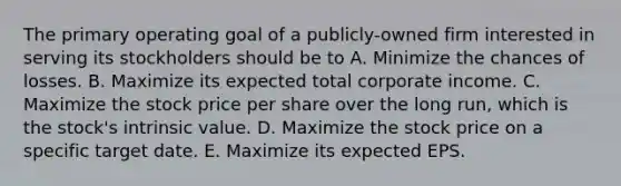 The primary operating goal of a publicly-owned firm interested in serving its stockholders should be to A. Minimize the chances of losses. B. Maximize its expected total corporate income. C. Maximize the stock price per share over the long run, which is the stock's intrinsic value. D. Maximize the stock price on a specific target date. E. Maximize its expected EPS.