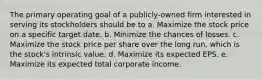 The primary operating goal of a publicly-owned firm interested in serving its stockholders should be to a. Maximize the stock price on a specific target date. b. Minimize the chances of losses. c. Maximize the stock price per share over the long run, which is the stock's intrinsic value. d. Maximize its expected EPS. e. Maximize its expected total corporate income.