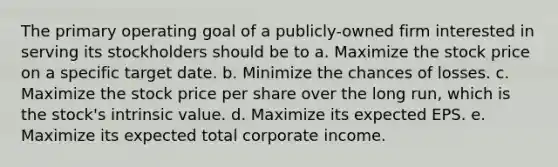 The primary operating goal of a publicly-owned firm interested in serving its stockholders should be to a. Maximize the stock price on a specific target date. b. Minimize the chances of losses. c. Maximize the stock price per share over the long run, which is the stock's intrinsic value. d. Maximize its expected EPS. e. Maximize its expected total corporate income.