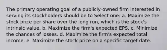 The primary operating goal of a publicly-owned firm interested in serving its stockholders should be to Select one: a. Maximize the stock price per share over the long run, which is the stock's intrinsic value. b. Maximize the firm's expected EPS. c. Minimize the chances of losses. d. Maximize the firm's expected total income. e. Maximize the stock price on a specific target date.