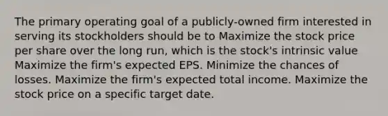 The primary operating goal of a publicly-owned firm interested in serving its stockholders should be to Maximize the stock price per share over the long run, which is the stock's intrinsic value Maximize the firm's expected EPS. Minimize the chances of losses. Maximize the firm's expected total income. Maximize the stock price on a specific target date.