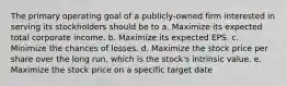 The primary operating goal of a publicly-owned firm interested in serving its stockholders should be to a. Maximize its expected total corporate income. b. Maximize its expected EPS. c. Minimize the chances of losses. d. Maximize the stock price per share over the long run, which is the stock's intrinsic value. e. Maximize the stock price on a specific target date