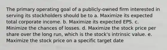 The primary operating goal of a publicly-owned firm interested in serving its stockholders should be to a. Maximize its expected total corporate income. b. Maximize its expected EPS. c. Minimize the chances of losses. d. Maximize the stock price per share over the long run, which is the stock's intrinsic value. e. Maximize the stock price on a specific target date