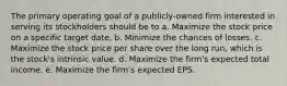 The primary operating goal of a publicly-owned firm interested in serving its stockholders should be to a. Maximize the stock price on a specific target date. b. Minimize the chances of losses. c. Maximize the stock price per share over the long run, which is the stock's intrinsic value. d. Maximize the firm's expected total income. e. Maximize the firm's expected EPS.