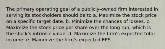 The primary operating goal of a publicly-owned firm interested in serving its stockholders should be to a. Maximize the stock price on a specific target date. b. Minimize the chances of losses. c. Maximize the stock price per share over the long run, which is the stock's intrinsic value. d. Maximize the firm's expected total income. e. Maximize the firm's expected EPS.