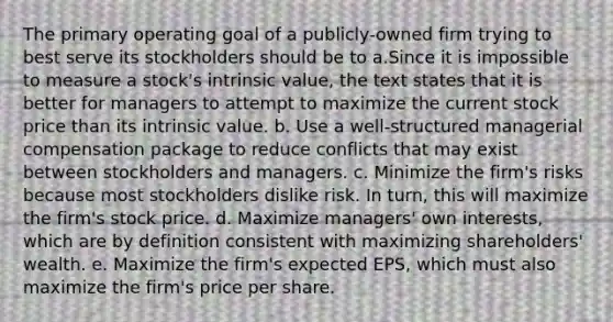 The primary operating goal of a publicly-owned firm trying to best serve its stockholders should be to a.Since it is impossible to measure a stock's intrinsic value, the text states that it is better for managers to attempt to maximize the current stock price than its intrinsic value. b. Use a well-structured managerial compensation package to reduce conflicts that may exist between stockholders and managers. c. Minimize the firm's risks because most stockholders dislike risk. In turn, this will maximize the firm's stock price. d. Maximize managers' own interests, which are by definition consistent with maximizing shareholders' wealth. e. Maximize the firm's expected EPS, which must also maximize the firm's price per share.