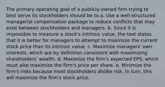 The primary operating goal of a publicly-owned firm trying to best serve its stockholders should be to a. Use a well-structured managerial compensation package to reduce conflicts that may exist between stockholders and managers. b. Since it is impossible to measure a stock's intrinsic value, the text states that it is better for managers to attempt to maximize the current stock price than its intrinsic value. c. Maximize managers' own interests, which are by definition consistent with maximizing shareholders' wealth. d. Maximize the firm's expected EPS, which must also maximize the firm's price per share. e. Minimize the firm's risks because most stockholders dislike risk. In turn, this will maximize the firm's stock price.