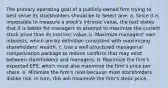 The primary operating goal of a publicly-owned firm trying to best serve its stockholders should be to Select one: a. Since it is impossible to measure a stock's intrinsic value, the text states that it is better for managers to attempt to maximize the current stock price than its intrinsic value. b. Maximize managers' own interests, which are by definition consistent with maximizing shareholders' wealth. c. Use a well-structured managerial compensation package to reduce conflicts that may exist between stockholders and managers. d. Maximize the firm's expected EPS, which must also maximize the firm's price per share. e. Minimize the firm's risks because most stockholders dislike risk. In turn, this will maximize the firm's stock price.