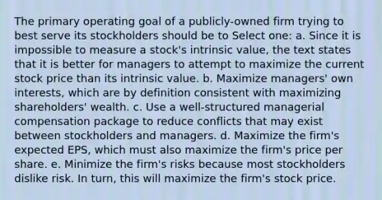 The primary operating goal of a publicly-owned firm trying to best serve its stockholders should be to Select one: a. Since it is impossible to measure a stock's intrinsic value, the text states that it is better for managers to attempt to maximize the current stock price than its intrinsic value. b. Maximize managers' own interests, which are by definition consistent with maximizing shareholders' wealth. c. Use a well-structured managerial compensation package to reduce conflicts that may exist between stockholders and managers. d. Maximize the firm's expected EPS, which must also maximize the firm's price per share. e. Minimize the firm's risks because most stockholders dislike risk. In turn, this will maximize the firm's stock price.