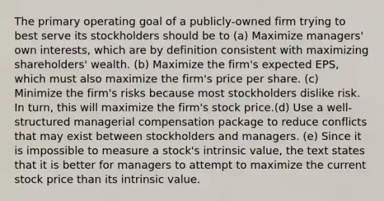 The primary operating goal of a publicly-owned firm trying to best serve its stockholders should be to (a) Maximize managers' own interests, which are by definition consistent with maximizing shareholders' wealth. (b) Maximize the firm's expected EPS, which must also maximize the firm's price per share. (c) Minimize the firm's risks because most stockholders dislike risk. In turn, this will maximize the firm's stock price.(d) Use a well-structured managerial compensation package to reduce conflicts that may exist between stockholders and managers. (e) Since it is impossible to measure a stock's intrinsic value, the text states that it is better for managers to attempt to maximize the current stock price than its intrinsic value.