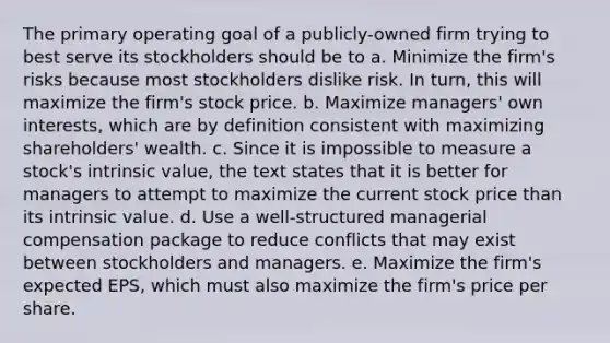 The primary operating goal of a publicly-owned firm trying to best serve its stockholders should be to a. Minimize the firm's risks because most stockholders dislike risk. In turn, this will maximize the firm's stock price. b. Maximize managers' own interests, which are by definition consistent with maximizing shareholders' wealth. c. Since it is impossible to measure a stock's intrinsic value, the text states that it is better for managers to attempt to maximize the current stock price than its intrinsic value. d. Use a well-structured managerial compensation package to reduce conflicts that may exist between stockholders and managers. e. Maximize the firm's expected EPS, which must also maximize the firm's price per share.