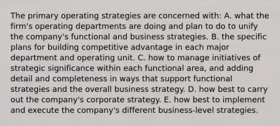 The primary operating strategies are concerned with: A. what the firm's operating departments are doing and plan to do to unify the company's functional and business strategies. B. the specific plans for building competitive advantage in each major department and operating unit. C. how to manage initiatives of strategic significance within each functional area, and adding detail and completeness in ways that support functional strategies and the overall business strategy. D. how best to carry out the company's corporate strategy. E. how best to implement and execute the company's different business-level strategies.