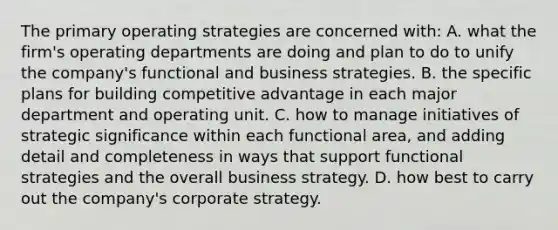 The primary operating strategies are concerned with: A. what the firm's operating departments are doing and plan to do to unify the company's functional and business strategies. B. the specific plans for building competitive advantage in each major department and operating unit. C. how to manage initiatives of strategic significance within each functional area, and adding detail and completeness in ways that support functional strategies and the overall business strategy. D. how best to carry out the company's corporate strategy.