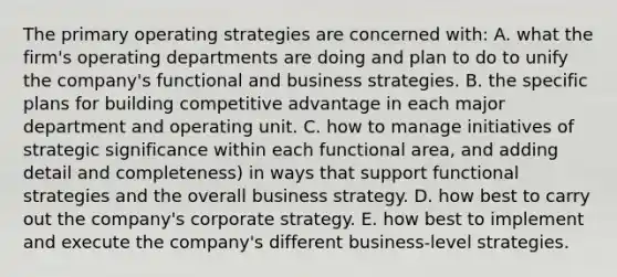 The primary operating strategies are concerned with: A. what the firm's operating departments are doing and plan to do to unify the company's functional and business strategies. B. the specific plans for building competitive advantage in each major department and operating unit. C. how to manage initiatives of strategic significance within each functional area, and adding detail and completeness) in ways that support functional strategies and the overall business strategy. D. how best to carry out the company's corporate strategy. E. how best to implement and execute the company's different business-level strategies.