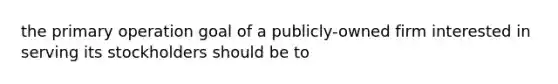 the primary operation goal of a publicly-owned firm interested in serving its stockholders should be to