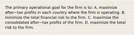 The primary operational goal for the firm is​ to: A. maximize after−tax profits in each country where the firm is operating. B. minimize the total financial risk to the firm. C. maximize the consolidated after−tax profits of the firm. D. maximize the total risk to the firm.