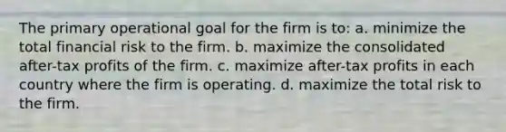 The primary operational goal for the firm is to: a. minimize the total financial risk to the firm. b. maximize the consolidated after-tax profits of the firm. c. maximize after-tax profits in each country where the firm is operating. d. maximize the total risk to the firm.