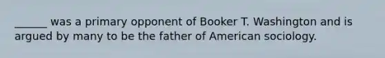 ______ was a primary opponent of Booker T. Washington and is argued by many to be the father of American sociology.