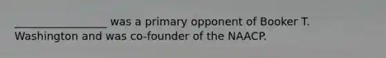 _________________ was a primary opponent of Booker T. Washington and was co-founder of the NAACP.