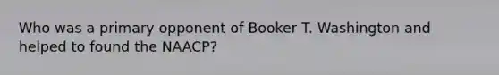 Who was a primary opponent of Booker T. Washington and helped to found the NAACP?