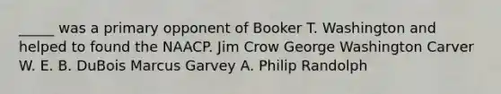 _____ was a primary opponent of Booker T. Washington and helped to found the NAACP. Jim Crow George Washington Carver W. E. B. DuBois Marcus Garvey A. Philip Randolph