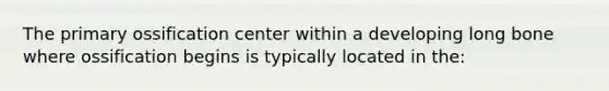 The primary ossification center within a developing long bone where ossification begins is typically located in the: