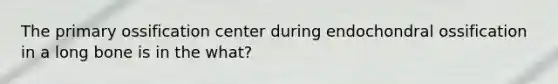 The primary ossification center during endochondral ossification in a long bone is in the what?