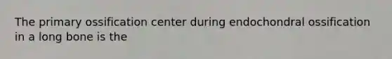 The primary ossification center during endochondral ossification in a long bone is the