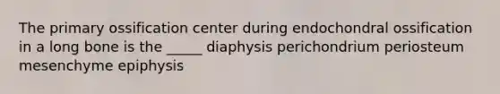 The primary ossification center during endochondral ossification in a long bone is the _____ diaphysis perichondrium periosteum mesenchyme epiphysis