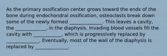 As the primary ossification center grows toward the ends of the bone during endochondral ossification, osteoclasts break down some of the newly formed ______________. This leaves a cavity, the _____________, in the diaphysis. Invading <a href='https://www.questionai.com/knowledge/kZJ3mNKN7P-blood-vessels' class='anchor-knowledge'>blood vessels</a> fill the cavity with ____________, which is progressively replaced by ______________. Eventually, most of the wall of the diaphysis is replaced by ______________.