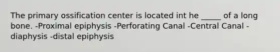 The primary ossification center is located int he _____ of a long bone. -Proximal epiphysis -Perforating Canal -Central Canal -diaphysis -distal epiphysis