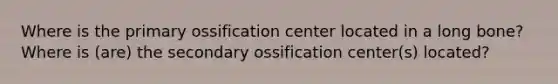 Where is the primary ossification center located in a long bone? Where is (are) the secondary ossification center(s) located?