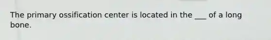 The primary ossification center is located in the ___ of a long bone.