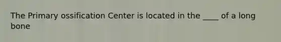 The Primary ossification Center is located in the ____ of a long bone