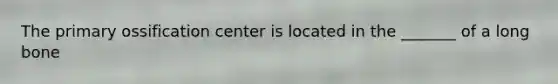 The primary ossification center is located in the _______ of a long bone