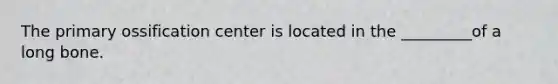 The primary ossification center is located in the _________of a long bone.