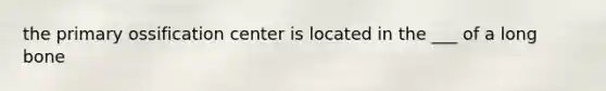 the primary ossification center is located in the ___ of a long bone
