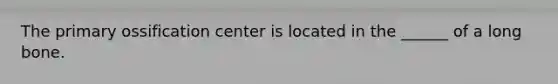 The primary ossification center is located in the ______ of a long bone.