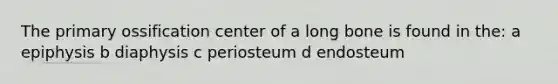 The primary ossification center of a long bone is found in the: a epiphysis b diaphysis c periosteum d endosteum