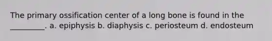 The primary ossification center of a long bone is found in the _________. a. epiphysis b. diaphysis c. periosteum d. endosteum