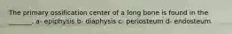 The primary ossification center of a long bone is found in the _______. a- epiphysis b- diaphysis c- periosteum d- endosteum