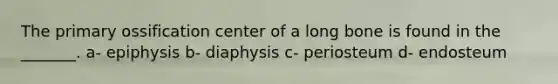 The primary ossification center of a long bone is found in the _______. a- epiphysis b- diaphysis c- periosteum d- endosteum