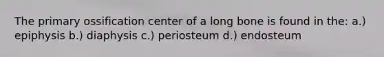 The primary ossification center of a long bone is found in the: a.) epiphysis b.) diaphysis c.) periosteum d.) endosteum