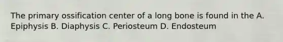 The primary ossification center of a long bone is found in the A. Epiphysis B. Diaphysis C. Periosteum D. Endosteum