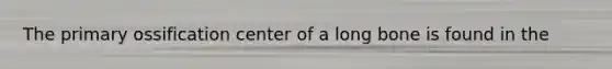 The primary ossification center of a long bone is found in the